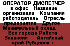 ОПЕРАТОР-ДИСПЕТЧЕР в офис › Название организации ­ Компания-работодатель › Отрасль предприятия ­ Другое › Минимальный оклад ­ 1 - Все города Работа » Вакансии   . Алтайский край,Рубцовск г.